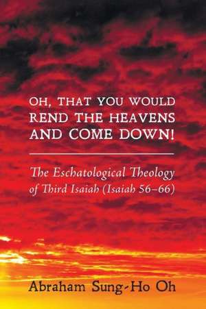 Oh, That You Would Rend the Heavens and Come Down!: The Eschatological Theology of Third Isaiah (Isaiah 56-66) de Abraham Sung-Ho Oh