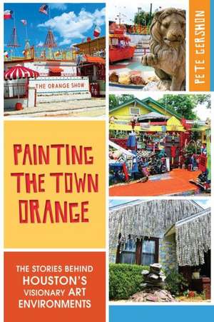 Painting the Town Orange: The Stories Behind Houston's Visionary Art Environments de Pete Gershon