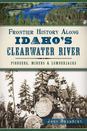 Frontier History Along Idaho's Clearwater River: Pioneers, Miners & Lumberjacks de John Bradbury