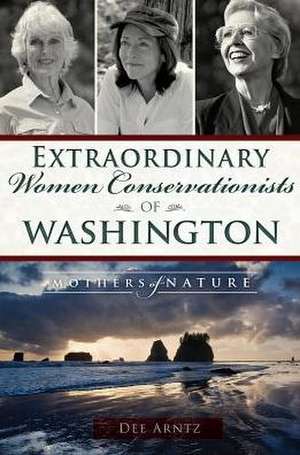 Extraordinary Women Conservationists of Washington: Mothers of Nature de Deirdre Arntz