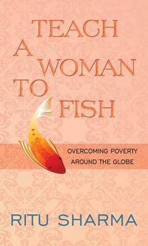 Teach a Woman to Fish: Overcoming Poverty Around the Globe de Ritu Sharma