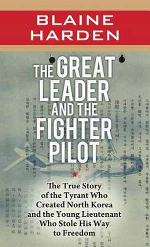 The Great Leader and the Fighter Pilot: The True Story of the Tyrant Who Created North Korea and the Young Lieutenant Who Stole His Way to Freedom de Blaine Harden