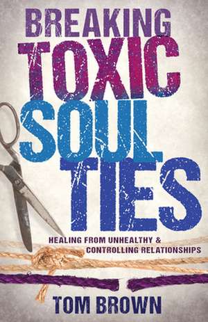 Breaking Toxic Soul Ties: Healing from Unhealthy and Controlling Relationships de Tom Brown