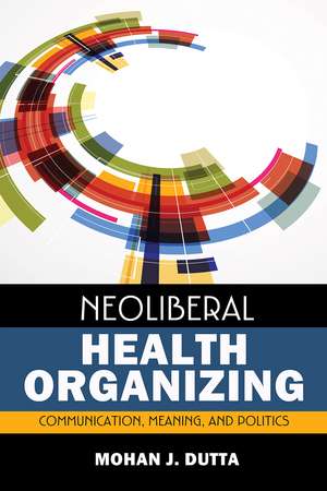 Neoliberal Health Organizing: Communication, Meaning, and Politics de Mohan J Dutta