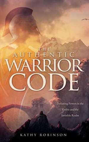 The Authentic Warrior Code: Defeating Powers in the Visible and the Invisible Realm de Kathy Robinson