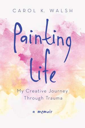 Painting Life: My Creative Journey Through Trauma de Carol Walsh