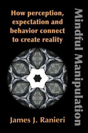 Mindful Manipulation: How Perception, Expectation, and Behavior Connect to Create Reality de James J. Ranieri