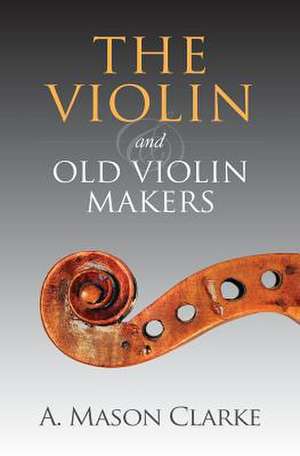 The Violin and Old Violin Makers de A. Mason Clarke