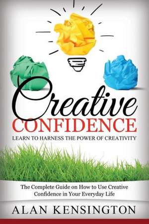 Creative Confidence: The Complete Guide on How to Use Creative Confidence in Your Everyday Life de Alan Kensington