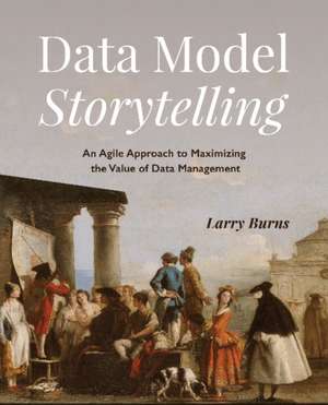 Data Model Storytelling: An Agile Approach to Maximizing the Value of Data Management de Larry Burns