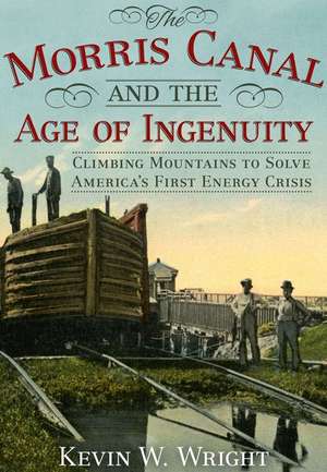 The Morris Canal and the Age of Ingenuity: Climbing Mountains to Solve America's First Energy Crisis de Kevin Wright