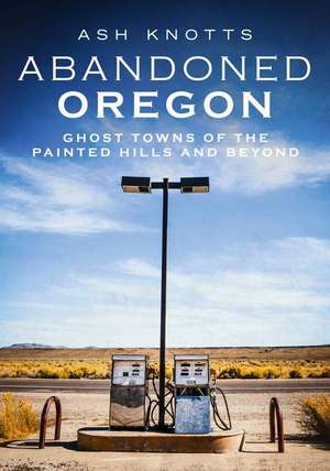 Abandoned Oregon: Ghost Towns of the Painted Hills and Beyond de Ash Knotts