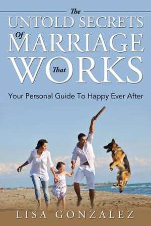 The Untold Secrets of a Marriage That Works: Your Personal Guide to Happy Ever After de Lisa Gonzalez