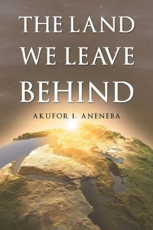 The Land We Leave Behind de Akufor I. Aneneba