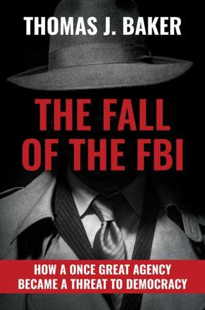 The Fall of the FBI: How a Once Great Agency Became a Threat to Democracy de Thomas J. Baker