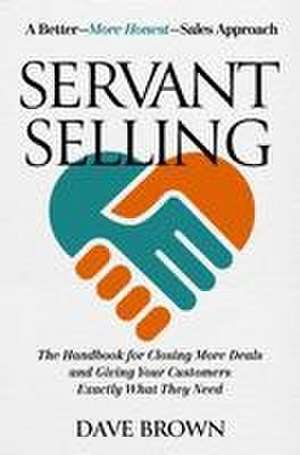 Servant Selling: The Handbook for Closing More Deals and Giving Your Customers Exactly What They Need de Dave Brown