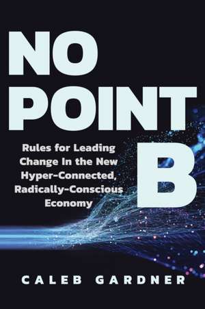 No Point B: Rules for Leading Change in the New Hyper-Connected, Radically Conscious Economy de Caleb Gardner