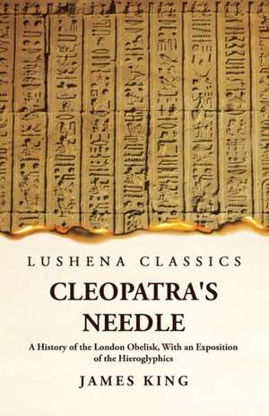 Cleopatra's Needle A History of the London Obelisk, With an Exposition of the Hieroglyphics de James King