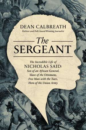 The Sergeant: The Incredible Life of Nicholas Said: Son of an African General, Slave of the Ottomans, Free Man Under the Tsars, Hero of the Union Army de Dean Calbreath