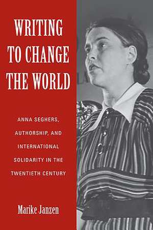 Writing to Change the World – Anna Seghers, Authorship, and International Solidarity in the Twentieth Century de Marike Janzen