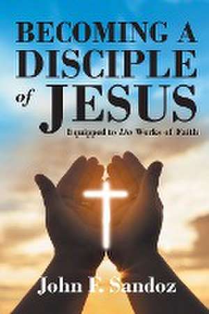 Becoming a Disciple of Jesus: Equipped to Do Works of Faith de John F. Sandoz