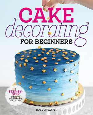 Cake Decorating for Beginners: A Step-by-Step Guide to Decorating Like a Pro de Rose Atwater