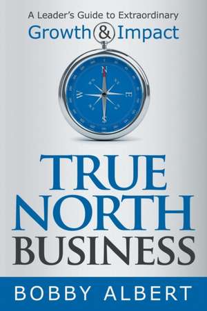 True North Business: A Leader's Guide to Extraordinary Growth and Impact de Bobby Albert