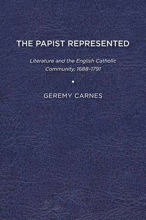 The Papist Represented: Literature and the English Catholic Community, 1688-1791 de Geremy Carnes