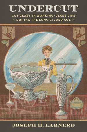 Undercut: Cut Glass in Working-Class Life During the Long Gilded Age de Joseph Larnerd