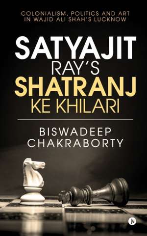 Satyajit Ray's Shatranj Ke Khilari: Colonialism, Politics and Art in Wajid Ali Shah's Lucknow de Biswadeep Chakraborty