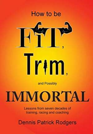 How to Be Fit, Trim, and Possibly Immortal: Lessons from seven decades of training, racing and coaching de Dennis Patrick Rodgers