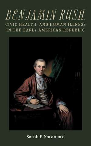 Benjamin Rush, Civic Health, and Human Illness in the Early American Republic de Sarah E. Naramore