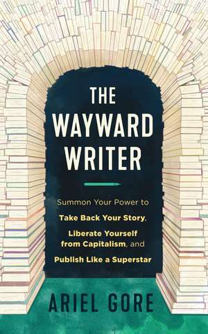 The Wayward Writer: Summon Your Power to Take Back Your Story, Liberate Yourself from Capitalism, and Publish Like a Superstar de Ariel Gore