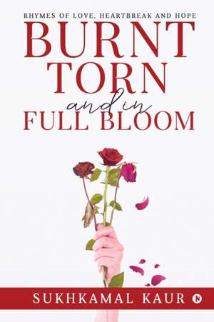 Burnt, Torn and in Full Bloom: Rhymes of Love, Heartbreak and Hope de Sukhkamal Kaur