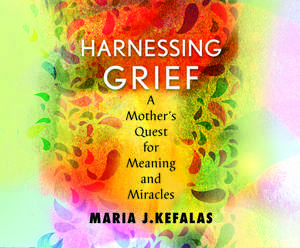 Harnessing Grief: A Mother's Quest for Meaning and Miracles de Maria Kefalas