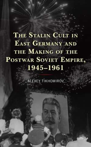 The Stalin Cult in East Germany and the Making of the Postwar Soviet Empire, 1945-1961 de Alexey Tikhomirov