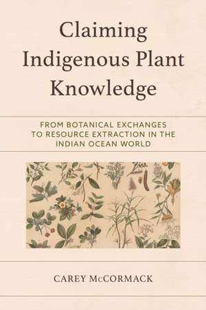 Claiming Indigenous Plant Knowledge: From Botanical Exchanges to Resource Extraction in the Indian Ocean World de Carey McCormack