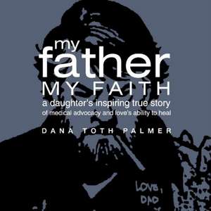 My Father My Faith: A Daughter's Inspiring True Story of Medical Advocacy and Love's Ability to Heal. de Dana Toth Palmer