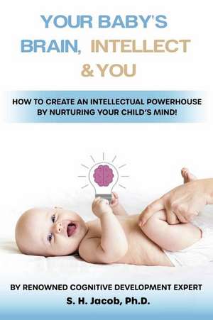 Your Baby's Brain, Intellect, and You: How to Create an Intellectual Powerhouse by Nurturing Your Child's Mind! de S.H. Jacob Ph.D.