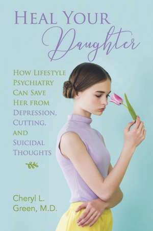 Heal Your Daughter: How Lifestyle Psychiatry Can Save Her from Depression, Cutting, and Suicidal Thoughts de Cheryl L. Green M. D.