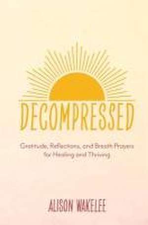 Decompressed: Gratitude, Reflections, and Breath Prayers for Healing and Thriving de Alison Wakelee