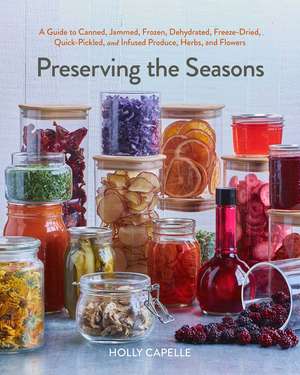 Preserving the Seasons: A Guide to Canned, Jammed, Frozen, Dehydrated, Freeze-Dried, Quick-Pickled, and Infused Produce, Herbs, and Flowers de Holly Capelle