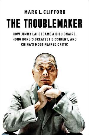 The Troublemaker: How Jimmy Lai Became a Billionaire, Hong Kong's Greatest Dissident, and China's Most Feared Critic de Mark L. Clifford