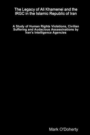 The Legacy of Ali Khamenei and the IRGC in the Islamic Republic of Iran Ð A Study of Human Rights Violations, Civilian Suffering and Audacious Assassinations by IranÕs Intelligence Agencies de Mark O'Doherty