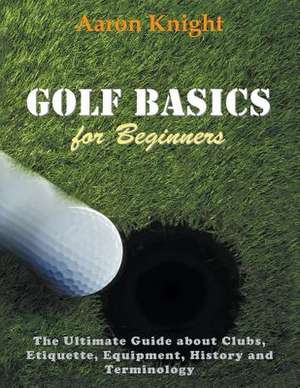 Golf Basics for Beginners: The Ultimate Guide about Clubs Etiquette, Equipment, History and Terminology de Aaron Knight