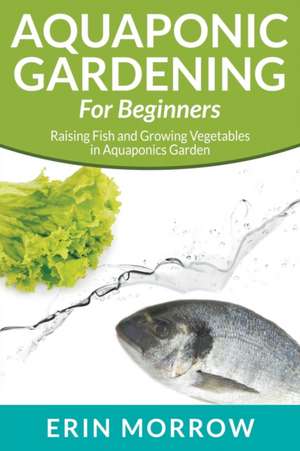 Aquaponic Gardening for Beginners: Raising Fish and Growing Vegetables in Aquaponics Garden de Erin Morrow