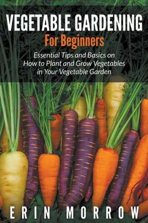 Vegetable Gardening for Beginners: Essential Tips and Basics on How to Plant and Grow Vegetable in Your Vegetable Garden de Erin Morrow