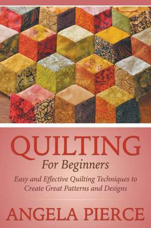 Quilting for Beginners: Easy and Effective Quilting Techniques to Create Great Patterns and Designs de Angela Pierce