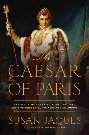 The Caesar of Paris: Napoleon Bonaparte, Rome, and the Artistic Obsession that Shaped an Empire de Susan Jaques