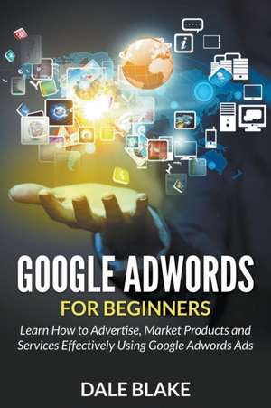 Google Adwords for Beginners: Learn How to Advertise, Market Products and Services Effectively Using Google Adwords Ads de Dale Blake